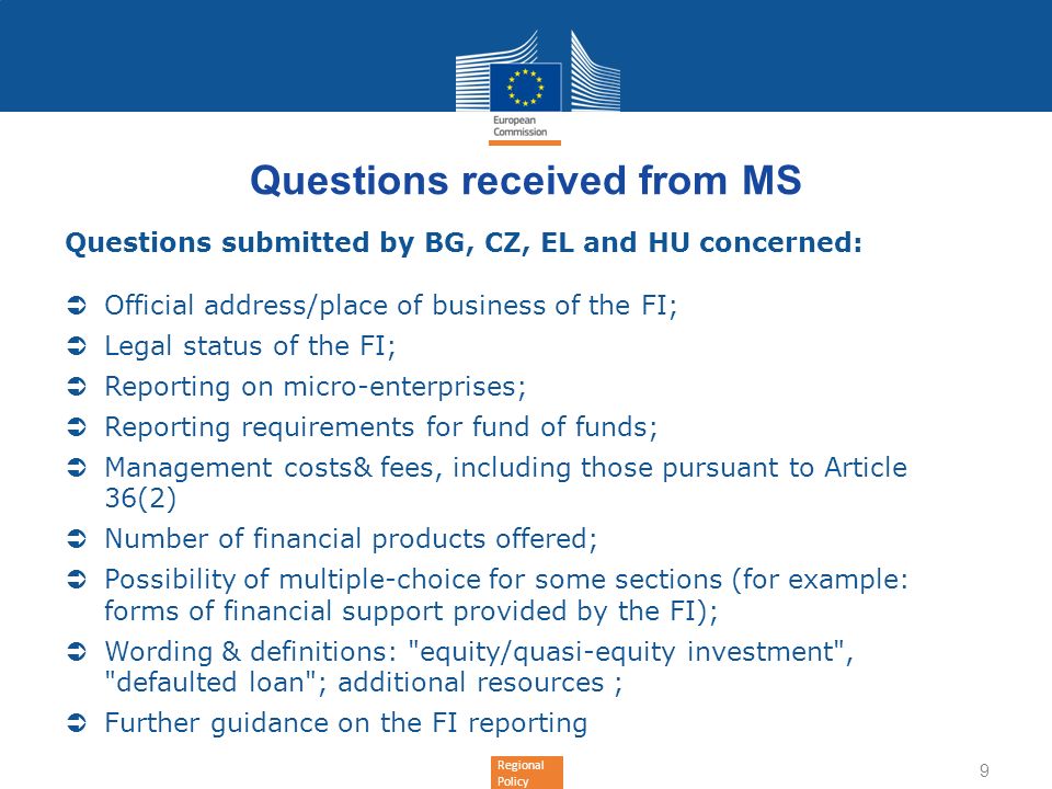 Regional Policy Questions received from MS Questions submitted by BG, CZ, EL and HU concerned: Official address/place of business of the FI; Legal status of the FI; Reporting on micro-enterprises; Reporting requirements for fund of funds; Management costs& fees, including those pursuant to Article 36(2) Number of financial products offered; Possibility of multiple-choice for some sections (for example: forms of financial support provided by the FI); Wording & definitions: equity/quasi-equity investment , defaulted loan ; additional resources ; Further guidance on the FI reporting 9