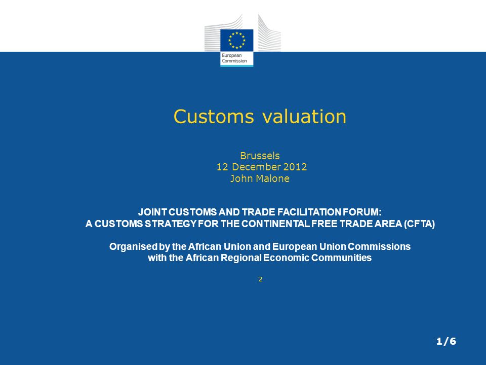 Customs valuation Brussels 12 December 2012 John Malone JOINT CUSTOMS AND TRADE FACILITATION FORUM: A CUSTOMS STRATEGY FOR THE CONTINENTAL FREE TRADE AREA (CFTA) Organised by the African Union and European Union Commissions with the African Regional Economic Communities ² 1/6