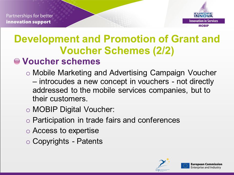 Development and Promotion of Grant and Voucher Schemes (2/2) Voucher schemes o Mobile Marketing and Advertising Campaign Voucher – introcudes a new concept in vouchers - not directly addressed to the mobile services companies, but to their customers.