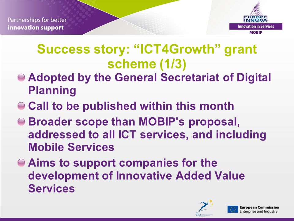 Success story: ICT4Growth grant scheme (1/3) Adopted by the General Secretariat of Digital Planning Call to be published within this month Broader scope than MOBIP s proposal, addressed to all ICT services, and including Mobile Services Aims to support companies for the development of Innovative Added Value Services