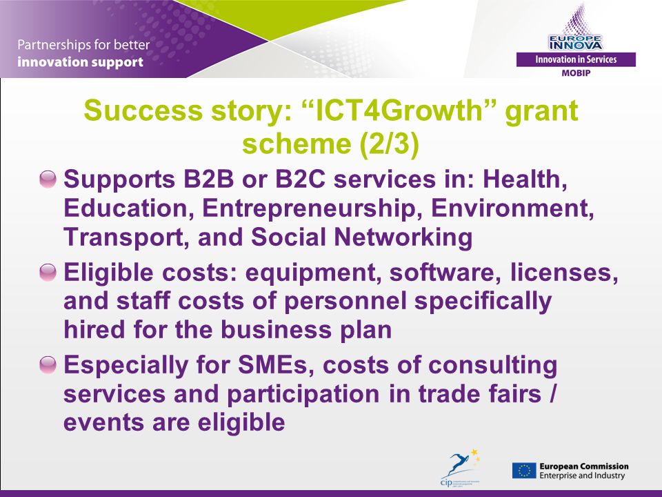 Success story: ICT4Growth grant scheme (2/3) Supports B2B or B2C services in: Health, Education, Entrepreneurship, Environment, Transport, and Social Networking Eligible costs: equipment, software, licenses, and staff costs of personnel specifically hired for the business plan Especially for SMEs, costs of consulting services and participation in trade fairs / events are eligible