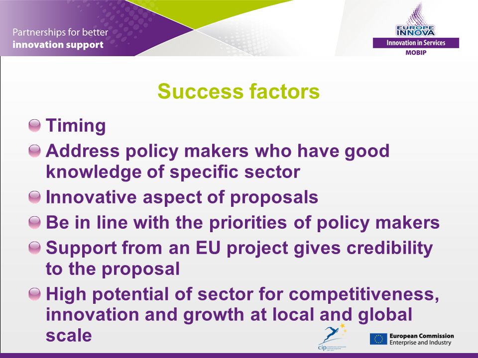 Success factors Timing Address policy makers who have good knowledge of specific sector Innovative aspect of proposals Be in line with the priorities of policy makers Support from an EU project gives credibility to the proposal High potential of sector for competitiveness, innovation and growth at local and global scale