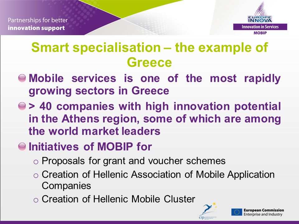 Smart specialisation – the example of Greece Mobile services is one of the most rapidly growing sectors in Greece > 40 companies with high innovation potential in the Athens region, some of which are among the world market leaders Initiatives of MOBIP for o Proposals for grant and voucher schemes o Creation of Hellenic Association of Mobile Application Companies o Creation of Hellenic Mobile Cluster
