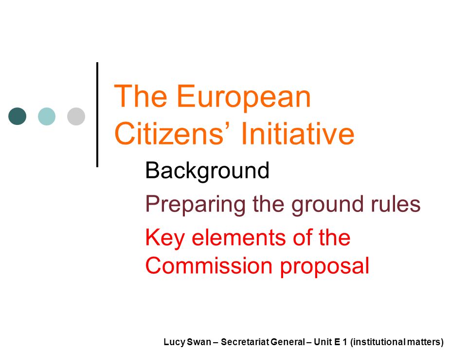 The European Citizens Initiative Background Preparing the ground rules Key elements of the Commission proposal Lucy Swan – Secretariat General – Unit E 1 (institutional matters)