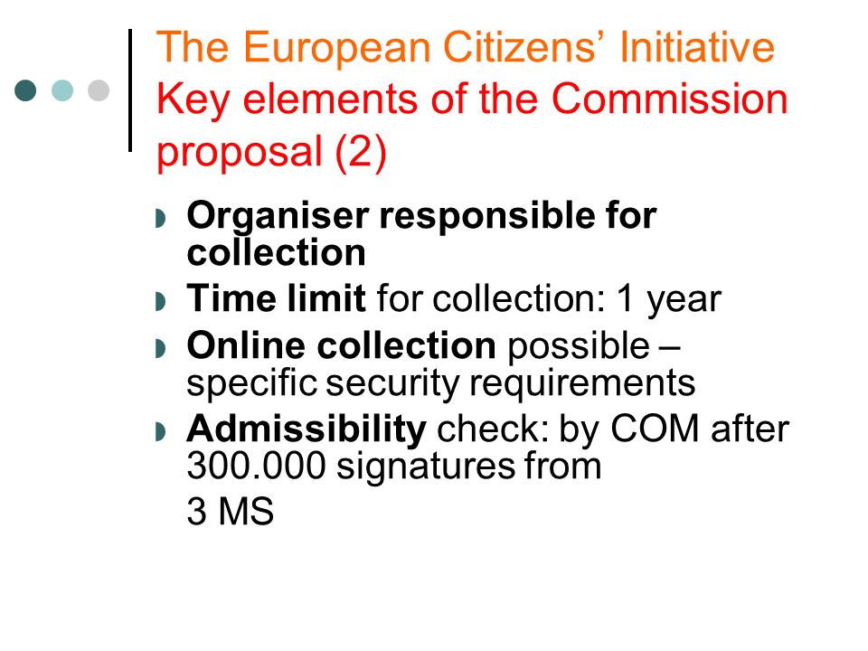 The European Citizens Initiative Key elements of the Commission proposal (2) Organiser responsible for collection Time limit for collection: 1 year Online collection possible – specific security requirements Admissibility check: by COM after signatures from 3 MS