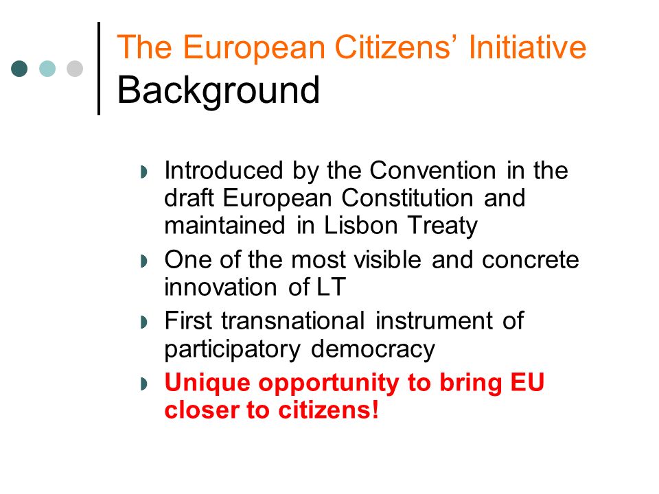 The European Citizens Initiative Background Introduced by the Convention in the draft European Constitution and maintained in Lisbon Treaty One of the most visible and concrete innovation of LT First transnational instrument of participatory democracy Unique opportunity to bring EU closer to citizens!