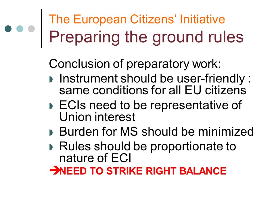 The European Citizens Initiative Preparing the ground rules Conclusion of preparatory work: Instrument should be user-friendly : same conditions for all EU citizens ECIs need to be representative of Union interest Burden for MS should be minimized Rules should be proportionate to nature of ECI NEED TO STRIKE RIGHT BALANCE