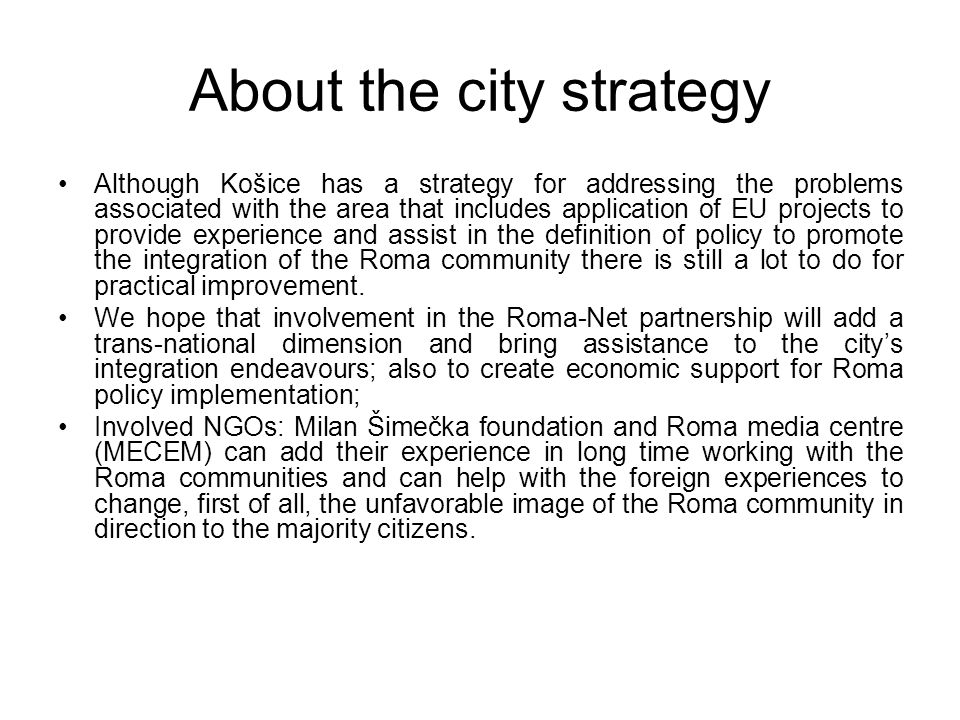 About the city strategy Although Košice has a strategy for addressing the problems associated with the area that includes application of EU projects to provide experience and assist in the definition of policy to promote the integration of the Roma community there is still a lot to do for practical improvement.