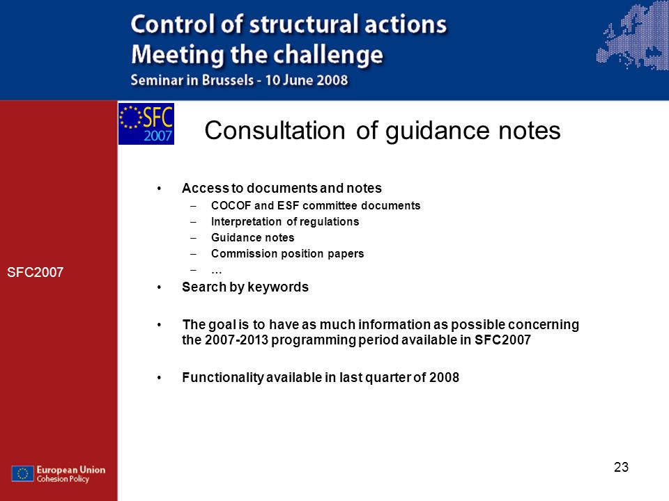 23 Consultation of guidance notes SFC2007 Access to documents and notes –COCOF and ESF committee documents –Interpretation of regulations –Guidance notes –Commission position papers –… Search by keywords The goal is to have as much information as possible concerning the programming period available in SFC2007 Functionality available in last quarter of 2008
