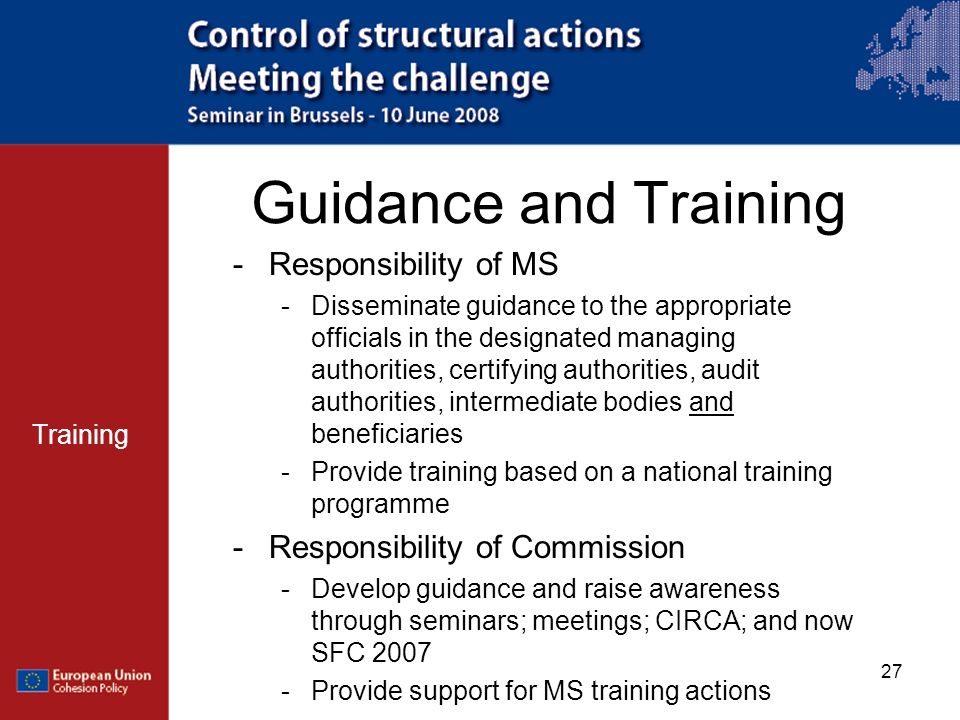 27 Guidance and Training Training -Responsibility of MS -Disseminate guidance to the appropriate officials in the designated managing authorities, certifying authorities, audit authorities, intermediate bodies and beneficiaries -Provide training based on a national training programme -Responsibility of Commission -Develop guidance and raise awareness through seminars; meetings; CIRCA; and now SFC Provide support for MS training actions