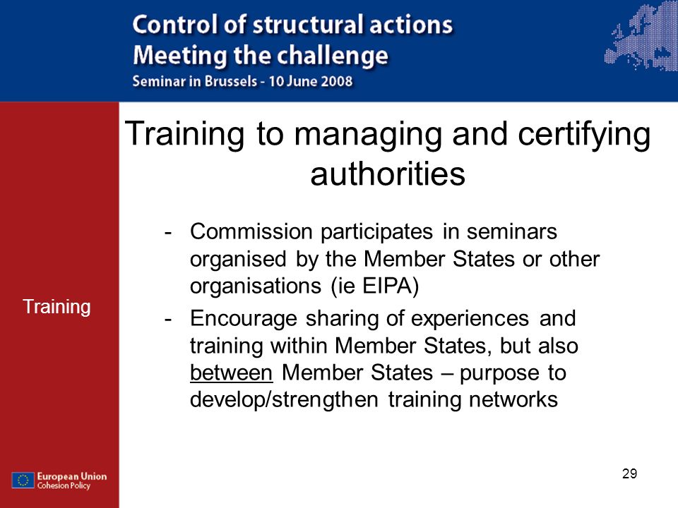 29 Training to managing and certifying authorities Training -Commission participates in seminars organised by the Member States or other organisations (ie EIPA) -Encourage sharing of experiences and training within Member States, but also between Member States – purpose to develop/strengthen training networks