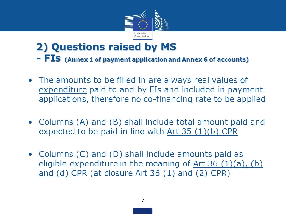 2) Questions raised by MS - FIs (Annex 1 of payment application and Annex 6 of accounts) 7 The amounts to be filled in are always real values of expenditure paid to and by FIs and included in payment applications, therefore no co-financing rate to be applied Columns (A) and (B) shall include total amount paid and expected to be paid in line with Art 35 (1)(b) CPR Columns (C) and (D) shall include amounts paid as eligible expenditure in the meaning of Art 36 (1)(a), (b) and (d) CPR (at closure Art 36 (1) and (2) CPR)