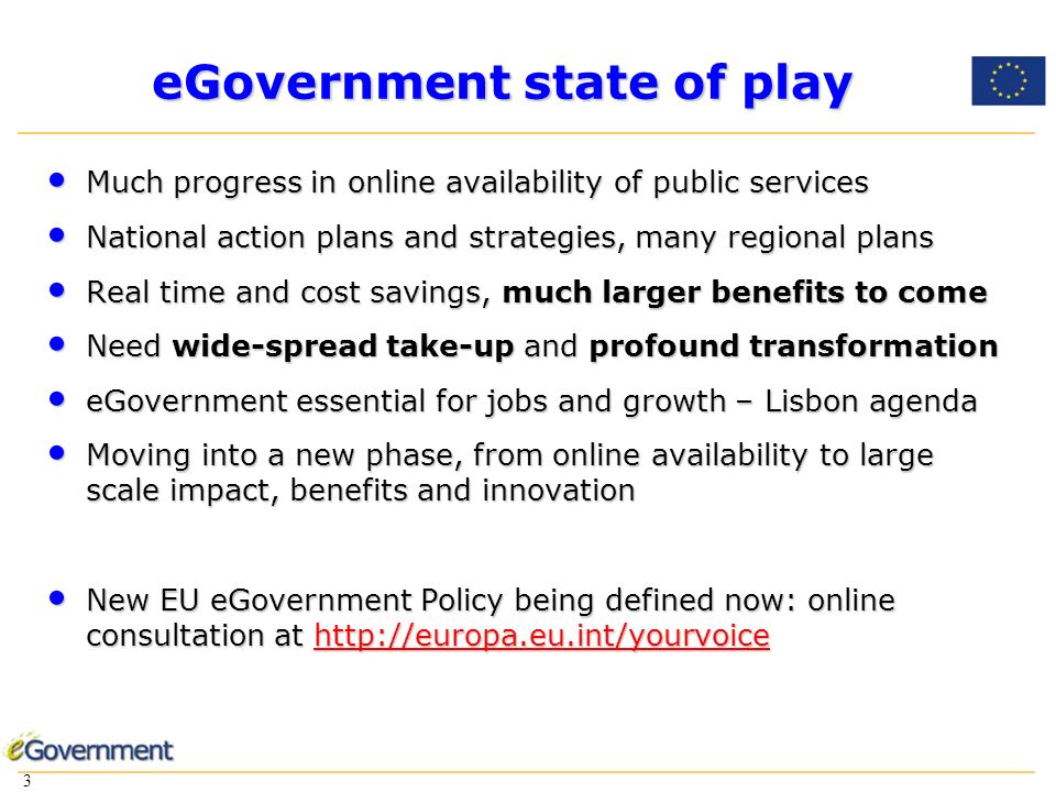 3 3 eGovernment state of play Much progress in online availability of public services Much progress in online availability of public services National action plans and strategies, many regional plans National action plans and strategies, many regional plans Real time and cost savings, much larger benefits to come Real time and cost savings, much larger benefits to come Need wide-spread take-up and profound transformation Need wide-spread take-up and profound transformation eGovernment essential for jobs and growth – Lisbon agenda eGovernment essential for jobs and growth – Lisbon agenda Moving into a new phase, from online availability to large scale impact, benefits and innovation Moving into a new phase, from online availability to large scale impact, benefits and innovation New EU eGovernment Policy being defined now: online consultation at   New EU eGovernment Policy being defined now: online consultation at