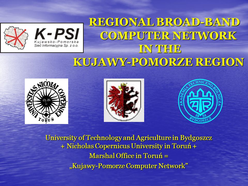 REGIONAL BROAD-BAND COMPUTER NETWORK IN THE KUJAWY-POMORZE REGION REGIONAL BROAD-BAND COMPUTER NETWORK IN THE KUJAWY-POMORZE REGION University of Technology and Agriculture in Bydgoszcz + Nicholas Copernicus University in Toruń + Marshal Office in Toruń = Kujawy-Pomorze Computer Network