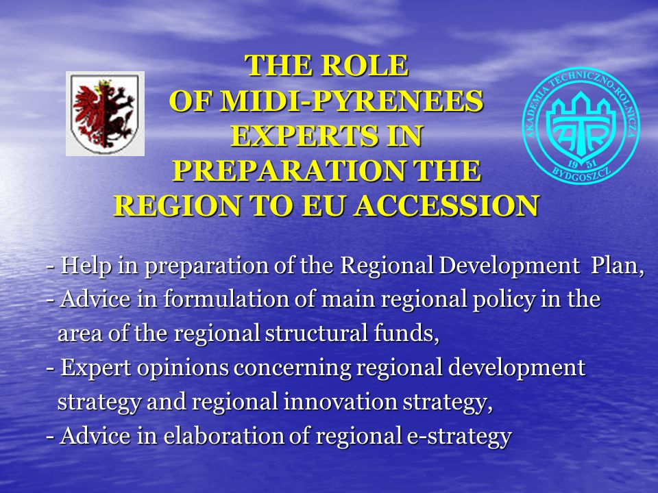 THE ROLE OF MIDI-PYRENEES EXPERTS IN PREPARATION THE REGION TO EU ACCESSION - Help in preparation of the Regional Development Plan, - Advice in formulation of main regional policy in the area of the regional structural funds, area of the regional structural funds, - Expert opinions concerning regional development strategy and regional innovation strategy, strategy and regional innovation strategy, - Advice in elaboration of regional e-strategy