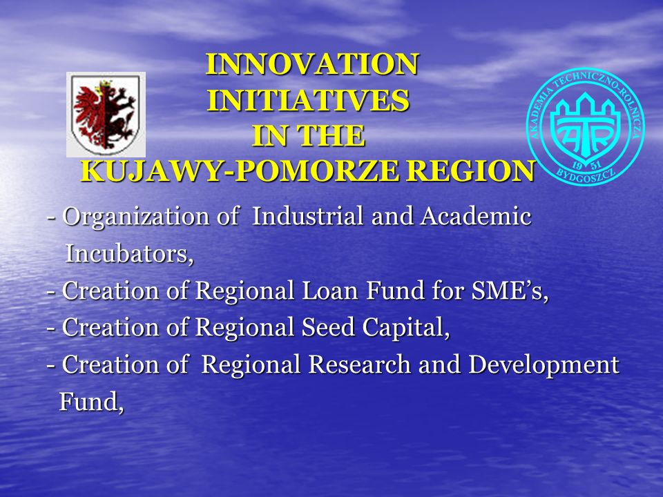 INNOVATION INITIATIVES IN THE KUJAWY-POMORZE REGION INNOVATION INITIATIVES IN THE KUJAWY-POMORZE REGION - Organization of Industrial and Academic Incubators, Incubators, - Creation of Regional Loan Fund for SMEs, - Creation of Regional Seed Capital, - Creation of Regional Research and Development Fund, Fund,