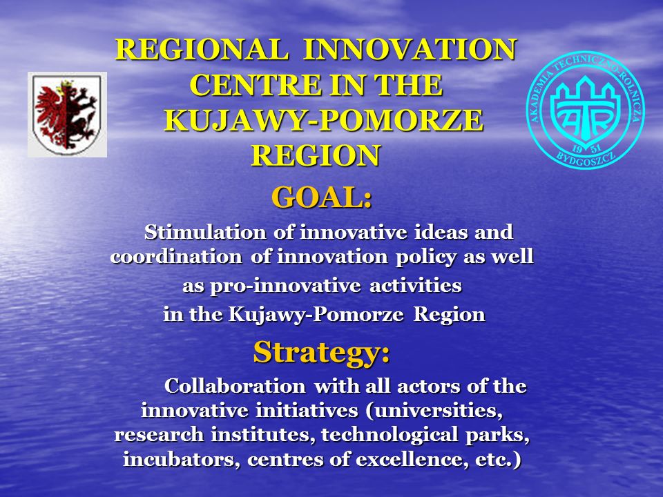 REGIONAL INNOVATION CENTRE IN THE KUJAWY-POMORZE REGION GOAL: Stimulation of innovative ideas and coordination of innovation policy as well Stimulation of innovative ideas and coordination of innovation policy as well as pro-innovative activities in the Kujawy-Pomorze Region in the Kujawy-Pomorze RegionStrategy: Collaboration with all actors of the innovative initiatives (universities, research institutes, technological parks, incubators, centres of excellence, etc.) Collaboration with all actors of the innovative initiatives (universities, research institutes, technological parks, incubators, centres of excellence, etc.)