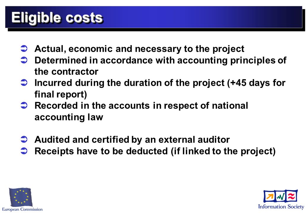 Eligible costs Actual, economic and necessary to the project Determined in accordance with accounting principles of the contractor Incurred during the duration of the project (+45 days for final report) Recorded in the accounts in respect of national accounting law Audited and certified by an external auditor Receipts have to be deducted (if linked to the project)