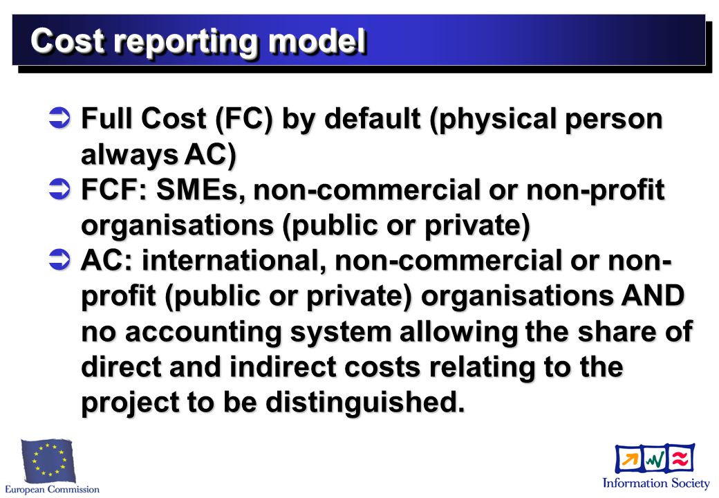 Cost reporting model Full Cost (FC) by default (physical person always AC) Full Cost (FC) by default (physical person always AC) FCF: SMEs, non-commercial or non-profit organisations (public or private) FCF: SMEs, non-commercial or non-profit organisations (public or private) AC: international, non-commercial or non- profit (public or private) organisations AND no accounting system allowing the share of direct and indirect costs relating to the project to be distinguished.