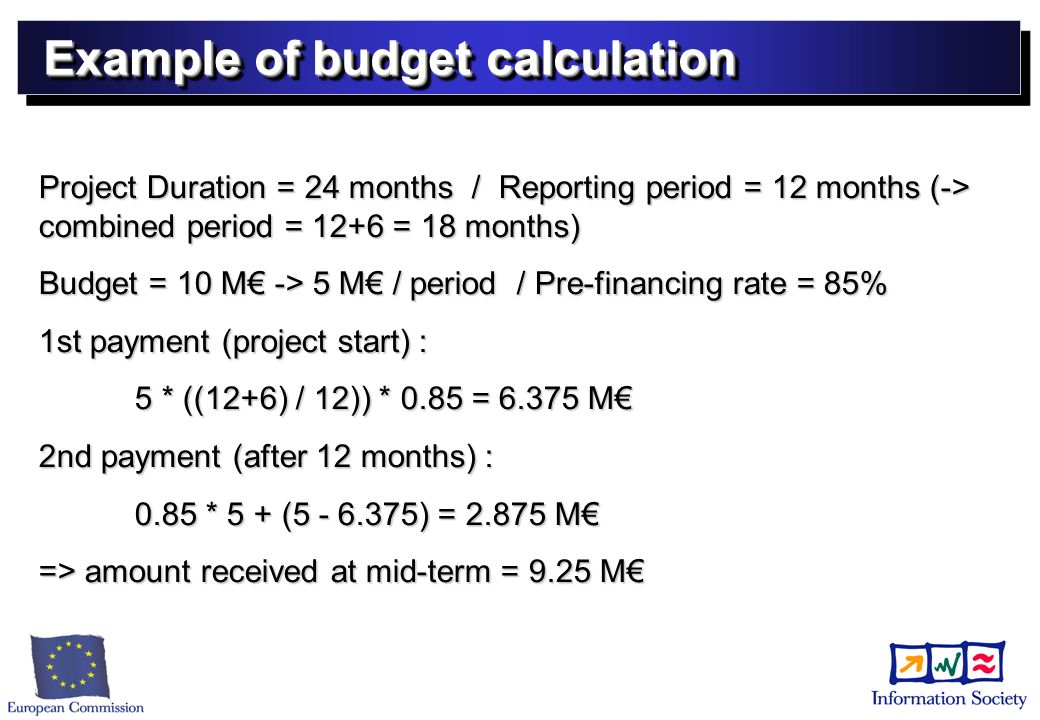Example of budget calculation Project Duration = 24 months / Reporting period = 12 months (-> combined period = 12+6 = 18 months) Budget = 10 M -> 5 M / period / Pre-financing rate = 85% 1st payment (project start) : 5 * ((12+6) / 12)) * 0.85 = M 2nd payment (after 12 months) : 0.85 * 5 + ( ) = M => amount received at mid-term = 9.25 M