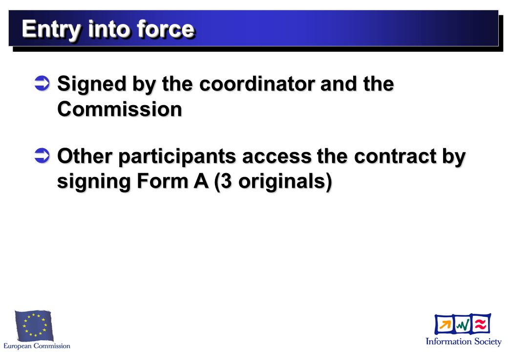 Entry into force Signed by the coordinator and the Commission Signed by the coordinator and the Commission Other participants access the contract by signing Form A (3 originals) Other participants access the contract by signing Form A (3 originals)