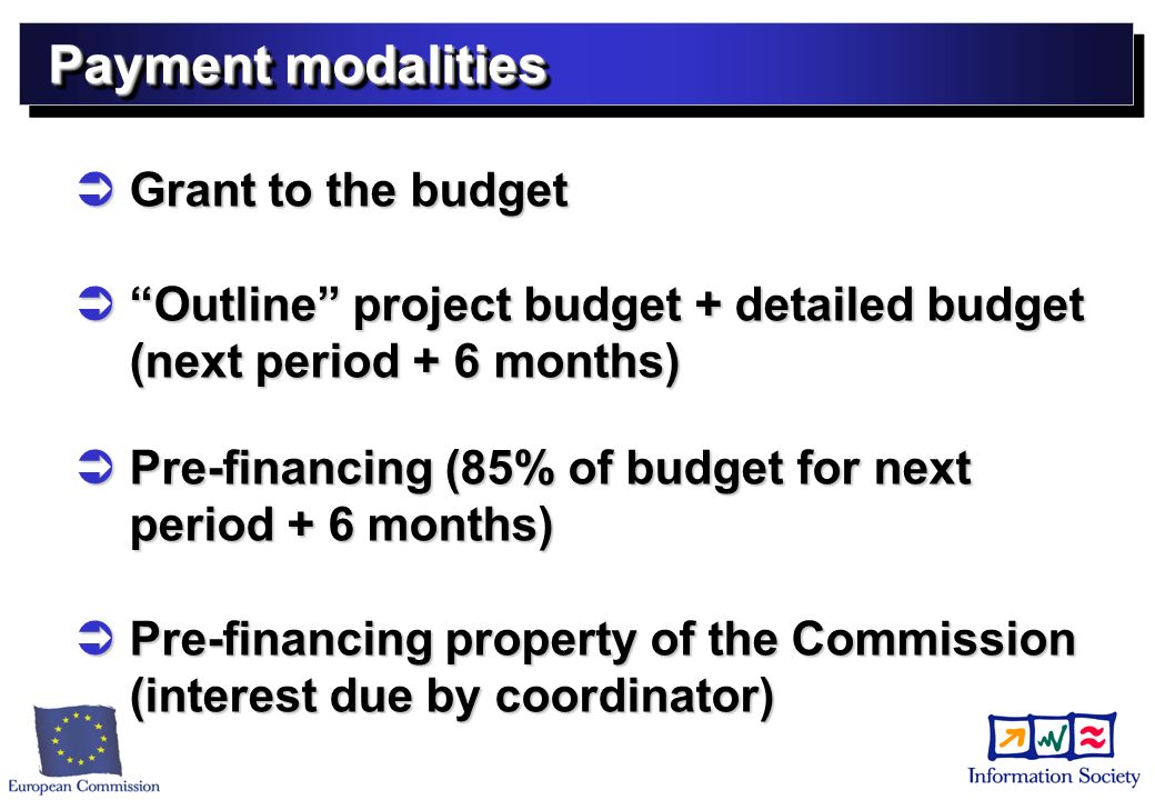 Payment modalities Grant to the budget Grant to the budget Outline project budget + detailed budget (next period + 6 months) Outline project budget + detailed budget (next period + 6 months) Pre-financing (85% of budget for next period + 6 months) Pre-financing (85% of budget for next period + 6 months) Pre-financing property of the Commission (interest due by coordinator) Pre-financing property of the Commission (interest due by coordinator)