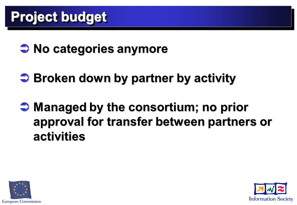 Project budget No categories anymore No categories anymore Broken down by partner by activity Broken down by partner by activity Managed by the consortium; no prior approval for transfer between partners or activities Managed by the consortium; no prior approval for transfer between partners or activities