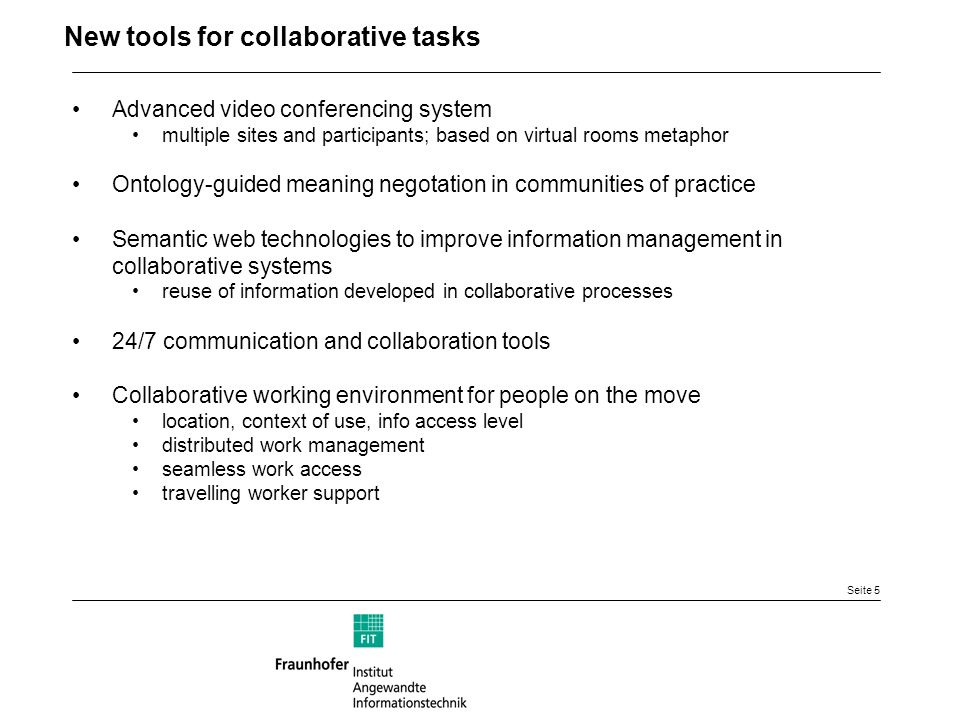 Seite 5 New tools for collaborative tasks Advanced video conferencing system multiple sites and participants; based on virtual rooms metaphor Ontology-guided meaning negotation in communities of practice Semantic web technologies to improve information management in collaborative systems reuse of information developed in collaborative processes 24/7 communication and collaboration tools Collaborative working environment for people on the move location, context of use, info access level distributed work management seamless work access travelling worker support