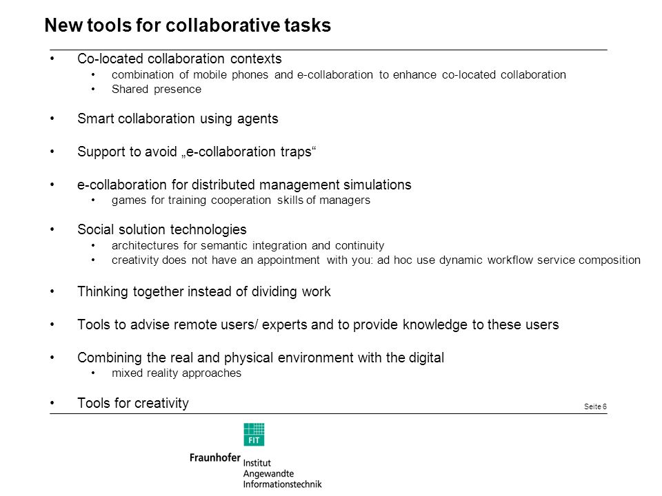 Seite 6 New tools for collaborative tasks Co-located collaboration contexts combination of mobile phones and e-collaboration to enhance co-located collaboration Shared presence Smart collaboration using agents Support to avoid e-collaboration traps e-collaboration for distributed management simulations games for training cooperation skills of managers Social solution technologies architectures for semantic integration and continuity creativity does not have an appointment with you: ad hoc use dynamic workflow service composition Thinking together instead of dividing work Tools to advise remote users/ experts and to provide knowledge to these users Combining the real and physical environment with the digital mixed reality approaches Tools for creativity
