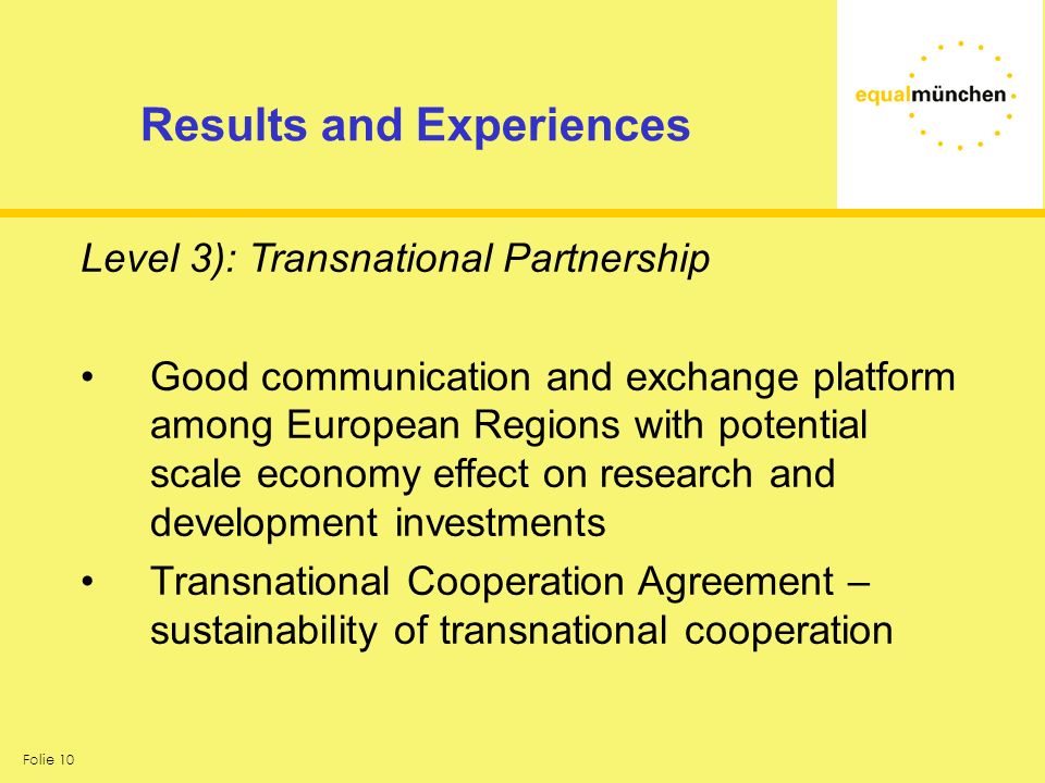 Folie 10 Results and Experiences Level 3): Transnational Partnership Good communication and exchange platform among European Regions with potential scale economy effect on research and development investments Transnational Cooperation Agreement – sustainability of transnational cooperation