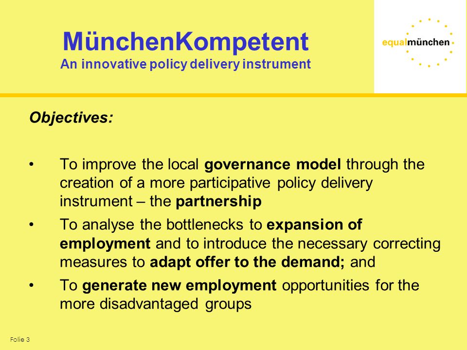 Folie 3 MünchenKompetent An innovative policy delivery instrument Objectives: To improve the local governance model through the creation of a more participative policy delivery instrument – the partnership To analyse the bottlenecks to expansion of employment and to introduce the necessary correcting measures to adapt offer to the demand; and To generate new employment opportunities for the more disadvantaged groups