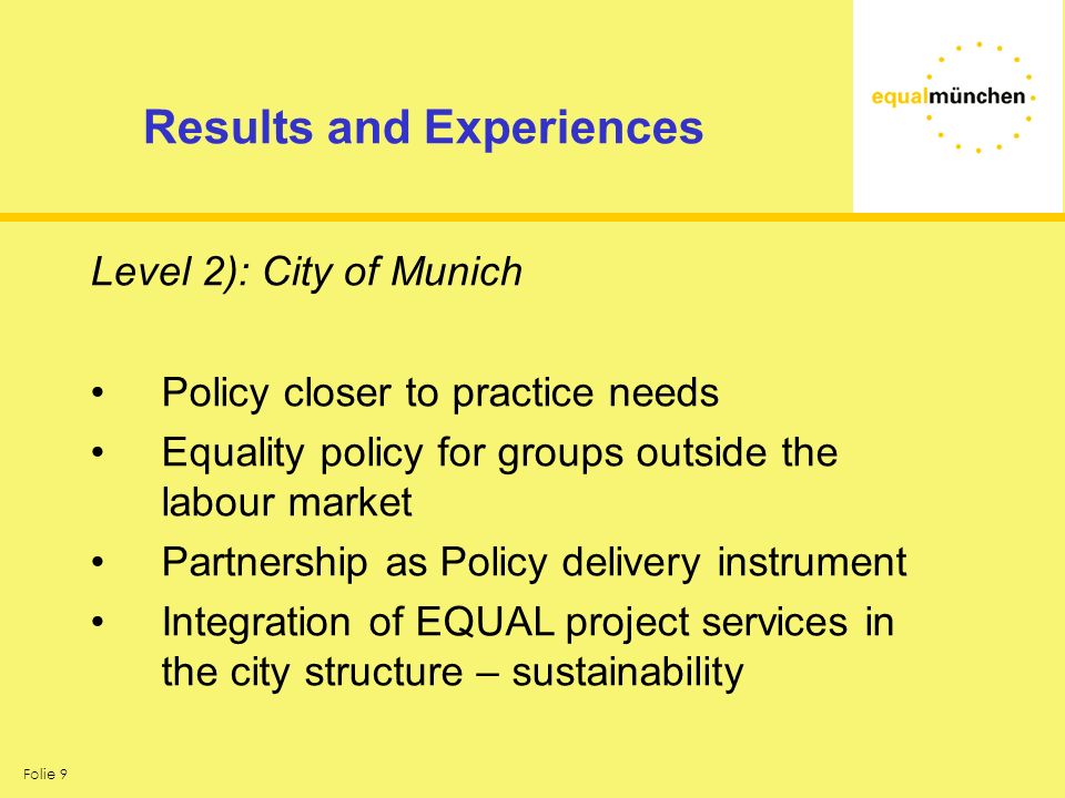 Folie 9 Results and Experiences Level 2): City of Munich Policy closer to practice needs Equality policy for groups outside the labour market Partnership as Policy delivery instrument Integration of EQUAL project services in the city structure – sustainability