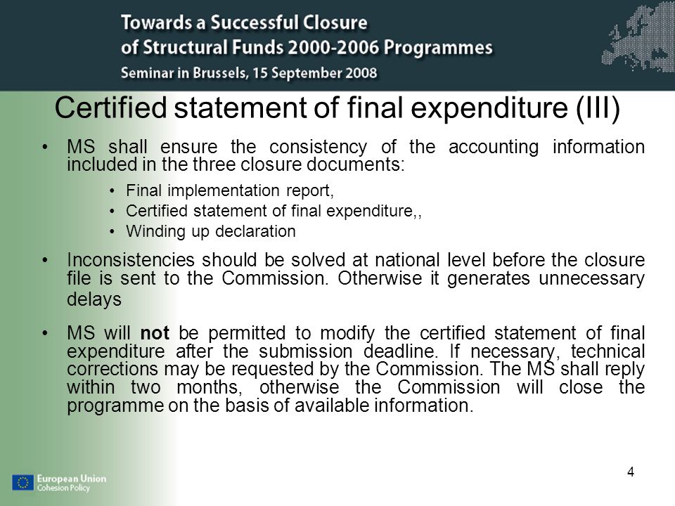 4 Certified statement of final expenditure (III) MS shall ensure the consistency of the accounting information included in the three closure documents: Final implementation report, Certified statement of final expenditure,, Winding up declaration Inconsistencies should be solved at national level before the closure file is sent to the Commission.