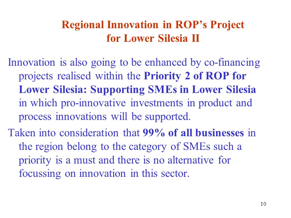 10 Regional Innovation in ROPs Project for Lower Silesia II Innovation is also going to be enhanced by co-financing projects realised within the Priority 2 of ROP for Lower Silesia: Supporting SMEs in Lower Silesia in which pro-innovative investments in product and process innovations will be supported.