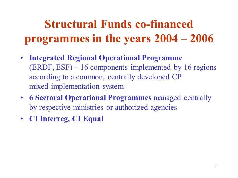 3 Structural Funds co-financed programmes in the years 2004 – 2006 Integrated Regional Operational Programme (ERDF, ESF) – 16 components implemented by 16 regions according to a common, centrally developed CP mixed implementation system 6 Sectoral Operational Programmes managed centrally by respective ministries or authorized agencies CI Interreg, CI Equal
