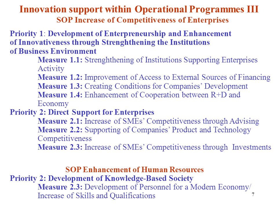 7 Innovation support within Operational Programmes III SOP Increase of Competitiveness of Enterprises Priority 1: Development of Enterpreneurship and Enhancement of Innovativeness through Strenghthening the Institutions of Business Environment Measure 1.1: Strenghthening of Institutions Supporting Enterprises Activity Measure 1.2: Improvement of Access to External Sources of Financing Measure 1.3: Creating Conditions for Companies Development Measure 1.4: Enhancement of Cooperation between R+D and Economy Priority 2: Direct Support for Enterprises Measure 2.1: Increase of SMEs Competitiveness through Advising Measure 2.2: Supporting of Companies Product and Technology Competitiveness Measure 2.3: Increase of SMEs Competitiveness through Investments SOP Enhancement of Human Resources Priority 2: Development of Knowledge-Based Society Measure 2.3: Development of Personnel for a Modern Economy/ Increase of Skills and Qualifications
