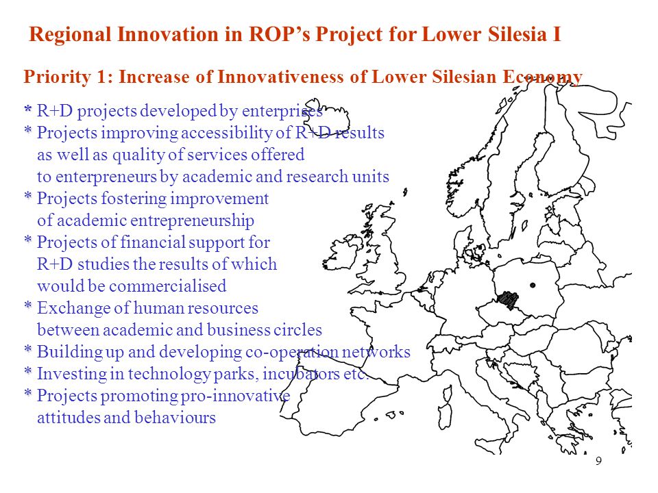 9 Regional Innovation in ROPs Project for Lower Silesia I Priority 1: Increase of Innovativeness of Lower Silesian Economy * * * * * * * * * R+D projects developed by enterprises * Projects improving accessibility of R+D results as well as quality of services offered to enterpreneurs by academic and research units * Projects fostering improvement of academic entrepreneurship * Projects of financial support for R+D studies the results of which would be commercialised * Exchange of human resources between academic and business circles * Building up and developing co-operation networks * Investing in technology parks, incubators etc.