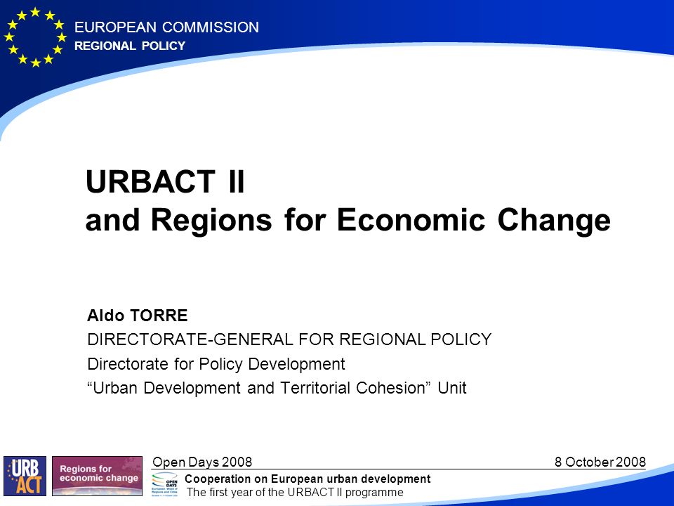 REGIONAL POLICY EUROPEAN COMMISSION Open Days October 2008 Cooperation on European urban development The first year of the URBACT II programme URBACT II and Regions for Economic Change Aldo TORRE DIRECTORATE-GENERAL FOR REGIONAL POLICY Directorate for Policy Development Urban Development and Territorial Cohesion Unit