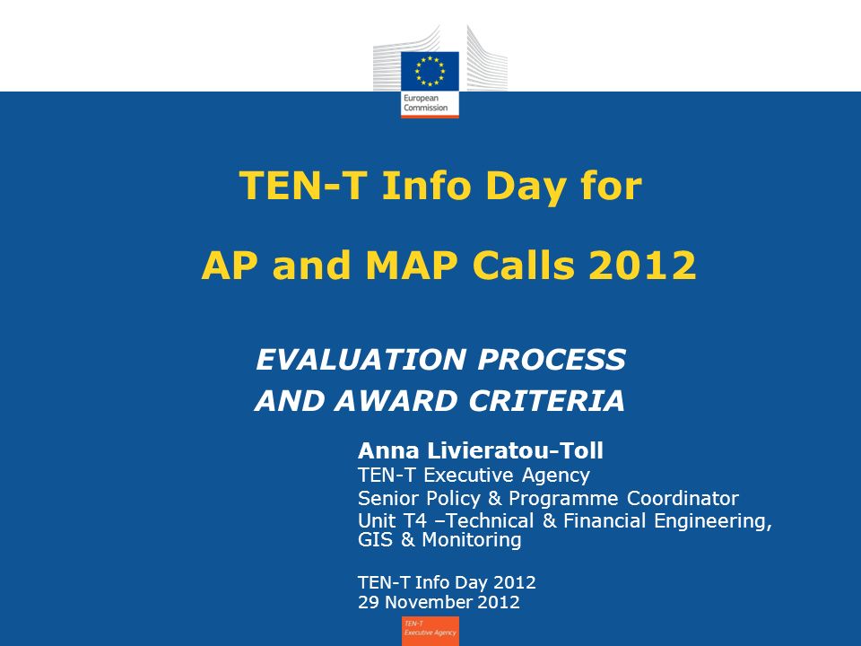 TEN-T Info Day for AP and MAP Calls 2012 EVALUATION PROCESS AND AWARD CRITERIA Anna Livieratou-Toll TEN-T Executive Agency Senior Policy & Programme Coordinator Unit T4 –Technical & Financial Engineering, GIS & Monitoring TEN-T Info Day November 2012