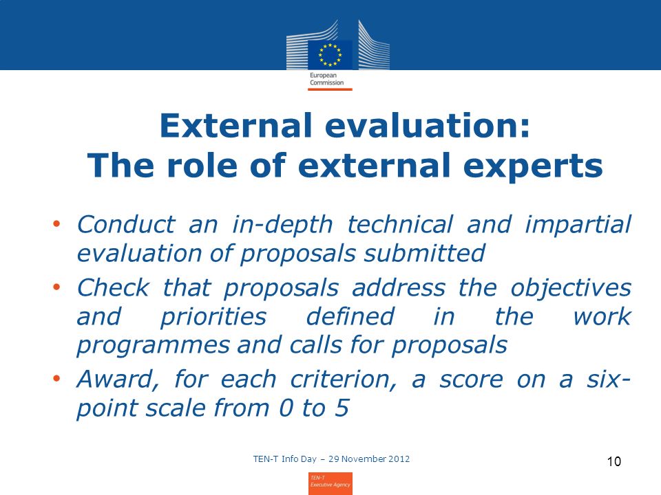 10 External evaluation: The role of external experts Conduct an in-depth technical and impartial evaluation of proposals submitted Check that proposals address the objectives and priorities defined in the work programmes and calls for proposals Award, for each criterion, a score on a six- point scale from 0 to 5
