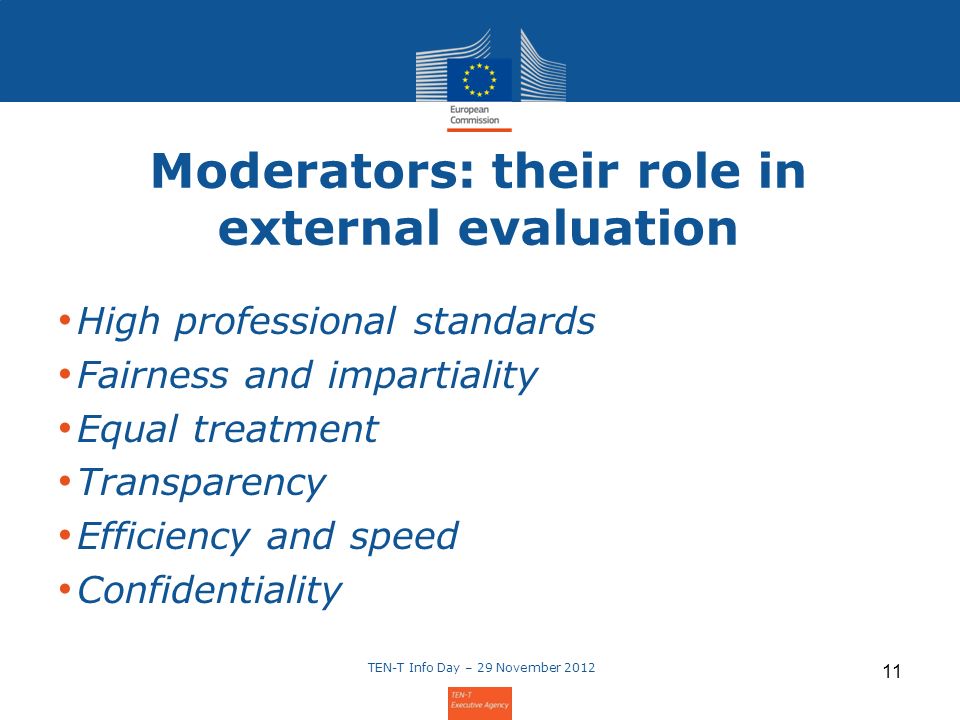 Moderators: their role in external evaluation High professional standards Fairness and impartiality Equal treatment Transparency Efficiency and speed Confidentiality TEN-T Info Day – 29 November