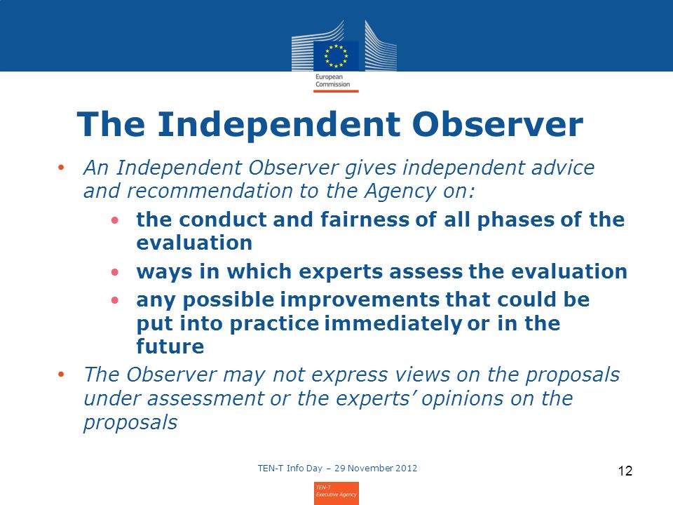 The Independent Observer An Independent Observer gives independent advice and recommendation to the Agency on: the conduct and fairness of all phases of the evaluation ways in which experts assess the evaluation any possible improvements that could be put into practice immediately or in the future The Observer may not express views on the proposals under assessment or the experts opinions on the proposals TEN-T Info Day – 29 November