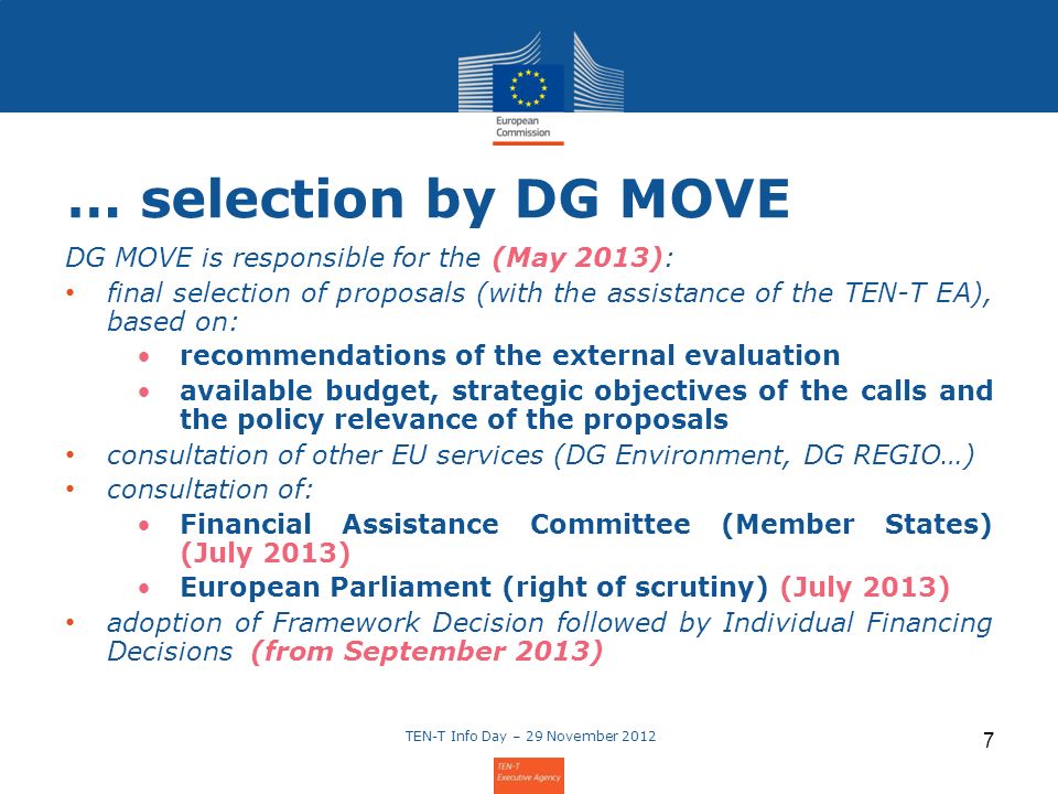 TEN-T Info Day – 29 November … selection by DG MOVE DG MOVE is responsible for the (May 2013): final selection of proposals (with the assistance of the TEN-T EA), based on: recommendations of the external evaluation available budget, strategic objectives of the calls and the policy relevance of the proposals consultation of other EU services (DG Environment, DG REGIO…) consultation of: Financial Assistance Committee (Member States) (July 2013) European Parliament (right of scrutiny) (July 2013) adoption of Framework Decision followed by Individual Financing Decisions (from September 2013)