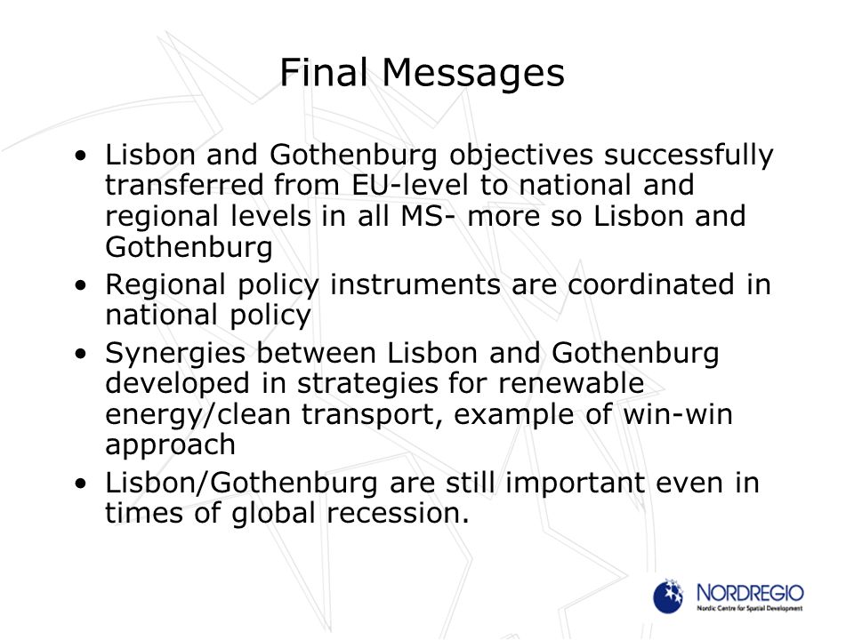Final Messages Lisbon and Gothenburg objectives successfully transferred from EU-level to national and regional levels in all MS- more so Lisbon and Gothenburg Regional policy instruments are coordinated in national policy Synergies between Lisbon and Gothenburg developed in strategies for renewable energy/clean transport, example of win-win approach Lisbon/Gothenburg are still important even in times of global recession.