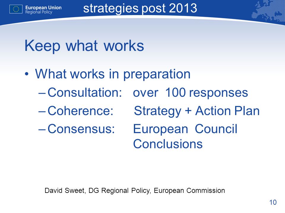 10 Macro-regional strategies post 2013 David Sweet, DG Regional Policy, European Commission Keep what works What works in preparation –Consultation:over 100 responses –Coherence: Strategy + Action Plan –Consensus:European Council Conclusions