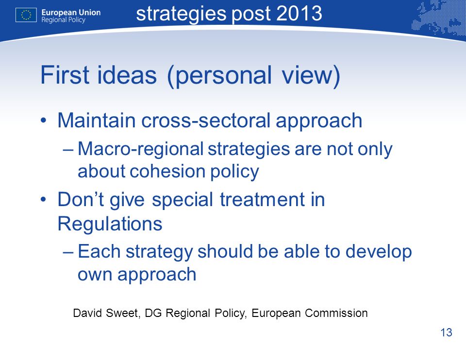 13 Macro-regional strategies post 2013 David Sweet, DG Regional Policy, European Commission First ideas (personal view) Maintain cross-sectoral approach –Macro-regional strategies are not only about cohesion policy Dont give special treatment in Regulations –Each strategy should be able to develop own approach
