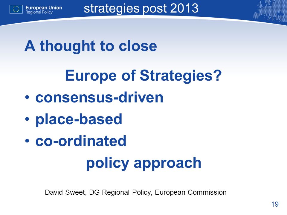 19 Macro-regional strategies post 2013 David Sweet, DG Regional Policy, European Commission A thought to close Europe of Strategies.
