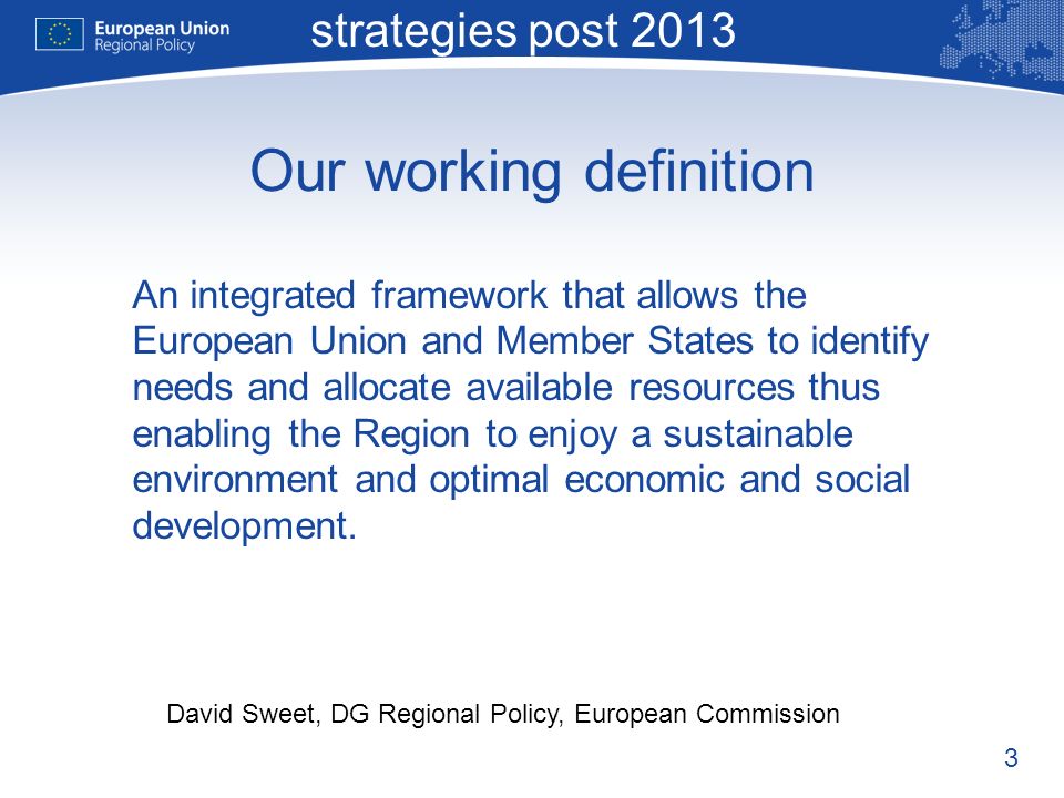 3 Macro-regional strategies post 2013 David Sweet, DG Regional Policy, European Commission Our working definition An integrated framework that allows the European Union and Member States to identify needs and allocate available resources thus enabling the Region to enjoy a sustainable environment and optimal economic and social development.