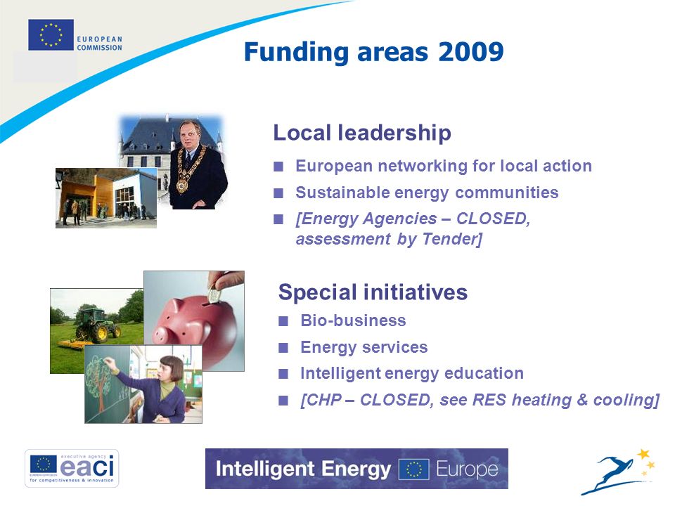 3 Funding areas 2009 Local leadership Special initiatives European networking for local action Sustainable energy communities [Energy Agencies – CLOSED, assessment by Tender] Bio-business Energy services Intelligent energy education [CHP – CLOSED, see RES heating & cooling]