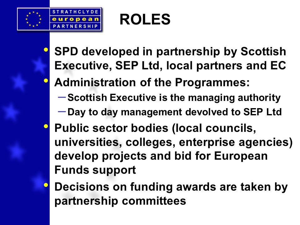 ROLES SPD developed in partnership by Scottish Executive, SEP Ltd, local partners and EC Administration of the Programmes: – Scottish Executive is the managing authority – Day to day management devolved to SEP Ltd Public sector bodies (local councils, universities, colleges, enterprise agencies) develop projects and bid for European Funds support Decisions on funding awards are taken by partnership committees